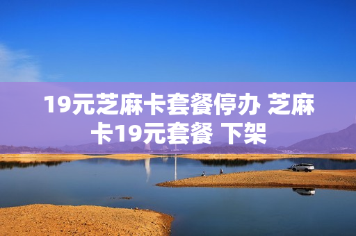 19元芝麻卡套餐停办 芝麻卡19元套餐 下架