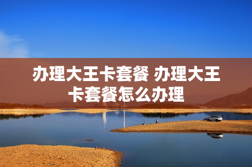 办理大王卡套餐 办理大王卡套餐怎么办理