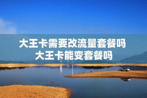 大王卡需要改流量套餐吗 大王卡能变套餐吗