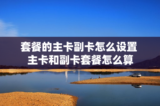 套餐的主卡副卡怎么设置 主卡和副卡套餐怎么算