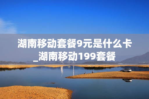 湖南移动套餐9元是什么卡_湖南移动199套餐