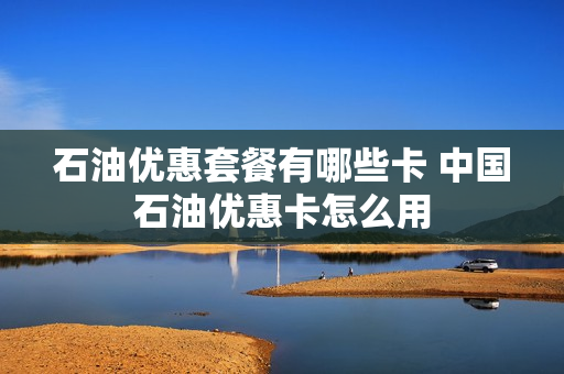 石油优惠套餐有哪些卡 中国石油优惠卡怎么用
