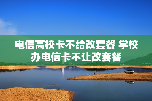 电信高校卡不给改套餐 学校办电信卡不让改套餐