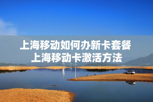上海移动如何办新卡套餐 上海移动卡激活方法