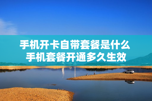 手机开卡自带套餐是什么 手机套餐开通多久生效