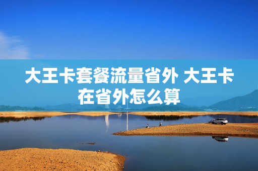 大王卡套餐流量省外 大王卡在省外怎么算