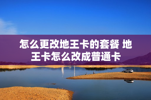 怎么更改地王卡的套餐 地王卡怎么改成普通卡