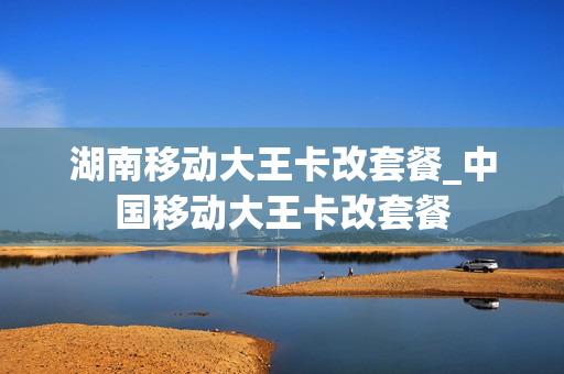 湖南移动大王卡改套餐_中国移动大王卡改套餐