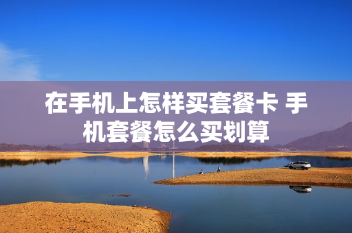 在手机上怎样买套餐卡 手机套餐怎么买划算