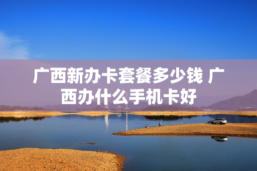 广西新办卡套餐多少钱 广西办什么手机卡好