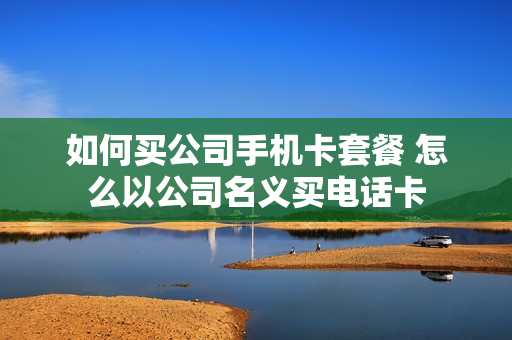 如何买公司手机卡套餐 怎么以公司名义买电话卡