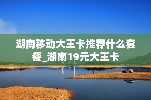 湖南移动大王卡推荐什么套餐_湖南19元大王卡