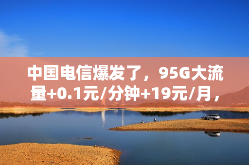 中国电信爆发了，95G大流量+0.1元/分钟+19元/月，上网通话畅快用