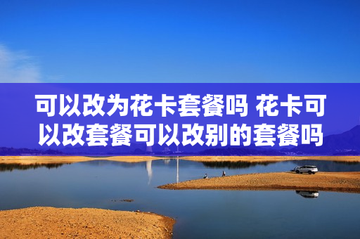 可以改为花卡套餐吗 花卡可以改套餐可以改别的套餐吗