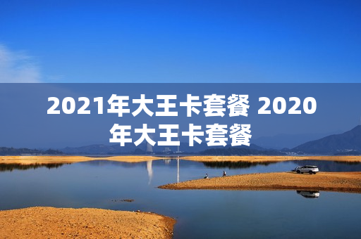 2021年大王卡套餐 2020年大王卡套餐