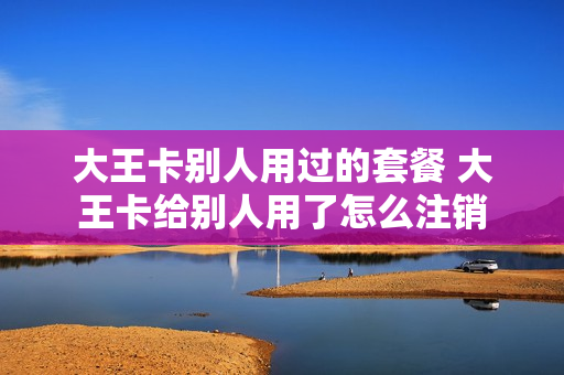 大王卡别人用过的套餐 大王卡给别人用了怎么注销