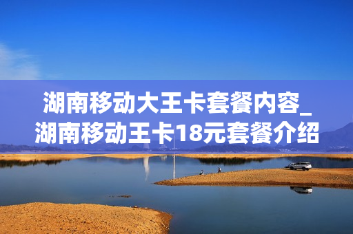 湖南移动大王卡套餐内容_湖南移动王卡18元套餐介绍