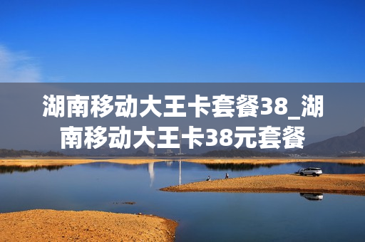 湖南移动大王卡套餐38_湖南移动大王卡38元套餐