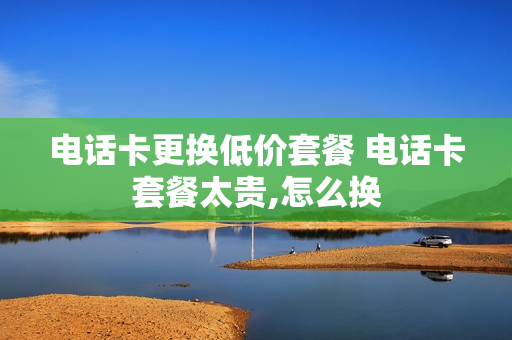 电话卡更换低价套餐 电话卡套餐太贵,怎么换
