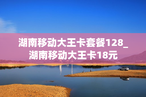 湖南移动大王卡套餐128_湖南移动大王卡18元