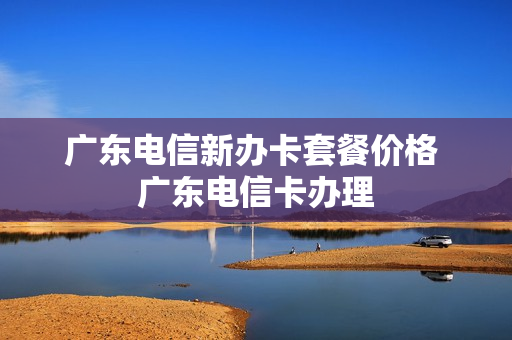 广东电信新办卡套餐价格 广东电信卡办理