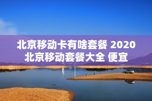 北京移动卡有啥套餐 2020北京移动套餐大全 便宜