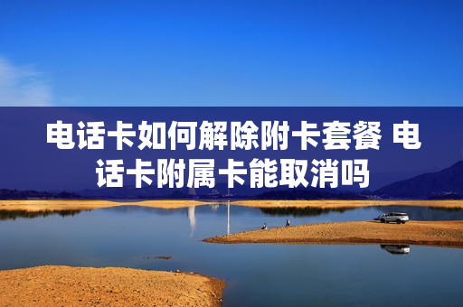 电话卡如何解除附卡套餐 电话卡附属卡能取消吗