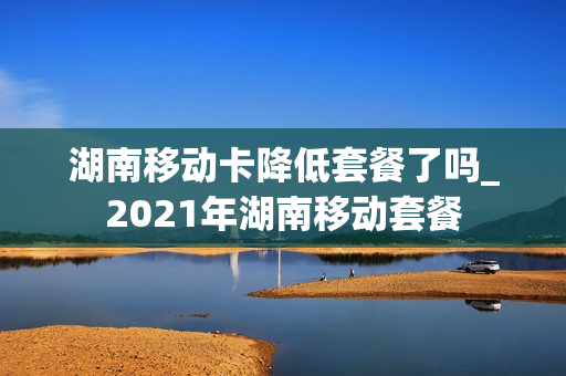 湖南移动卡降低套餐了吗_2021年湖南移动套餐