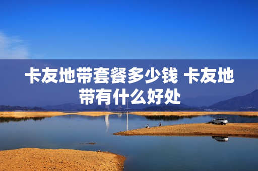 卡友地带套餐多少钱 卡友地带有什么好处