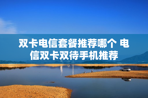 双卡电信套餐推荐哪个 电信双卡双待手机推荐
