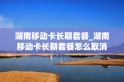湖南移动卡长期套餐_湖南移动卡长期套餐怎么取消