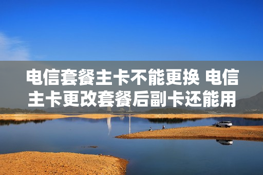 电信套餐主卡不能更换 电信主卡更改套餐后副卡还能用吗