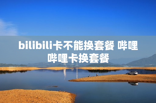 bilibili卡不能换套餐 哔哩哔哩卡换套餐