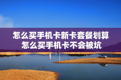 怎么买手机卡新卡套餐划算 怎么买手机卡不会被坑