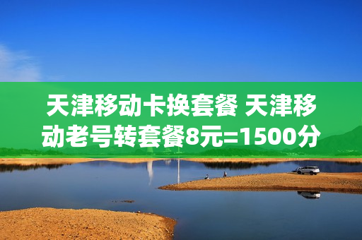 天津移动卡换套餐 天津移动老号转套餐8元=1500分钟 5g