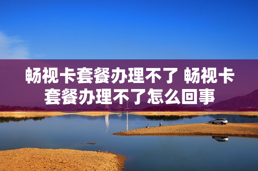 畅视卡套餐办理不了 畅视卡套餐办理不了怎么回事