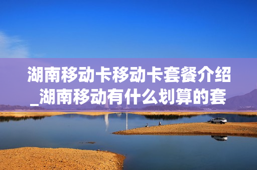 湖南移动卡移动卡套餐介绍_湖南移动有什么划算的套餐