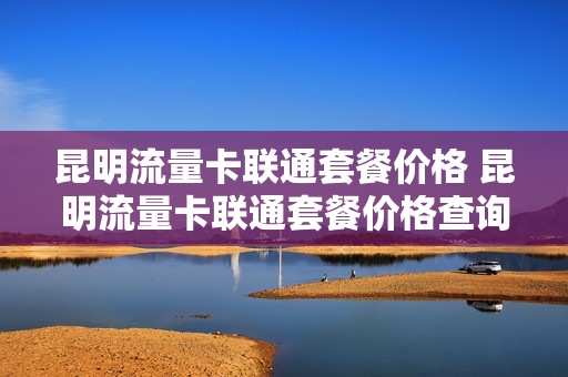昆明流量卡联通套餐价格 昆明流量卡联通套餐价格查询