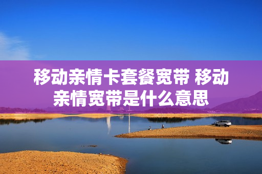 移动亲情卡套餐宽带 移动亲情宽带是什么意思