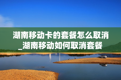 湖南移动卡的套餐怎么取消_湖南移动如何取消套餐