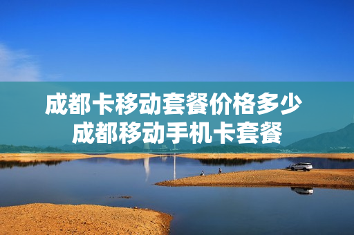 成都卡移动套餐价格多少 成都移动手机卡套餐
