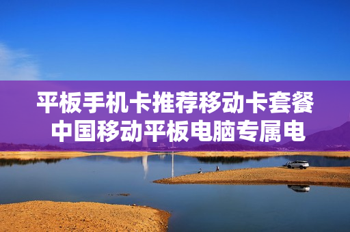 平板手机卡推荐移动卡套餐 中国移动平板电脑专属电话卡套餐种类