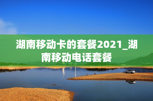 湖南移动卡的套餐2021_湖南移动电话套餐