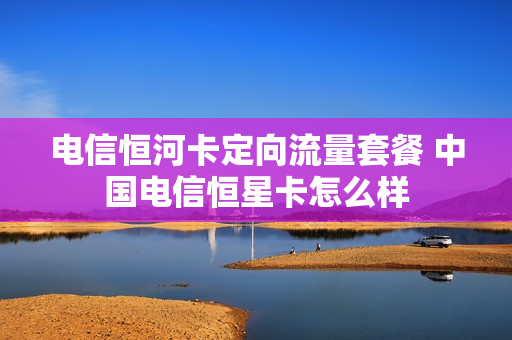 电信恒河卡定向流量套餐 中国电信恒星卡怎么样