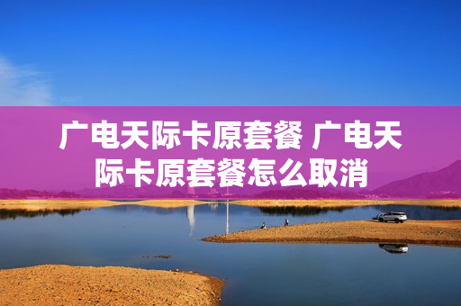 广电天际卡原套餐 广电天际卡原套餐怎么取消