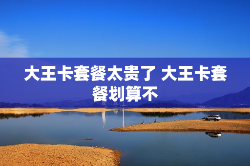 大王卡套餐太贵了 大王卡套餐划算不