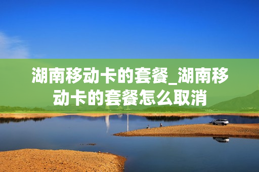 湖南移动卡的套餐_湖南移动卡的套餐怎么取消