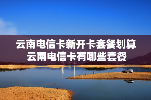 云南电信卡新开卡套餐划算 云南电信卡有哪些套餐