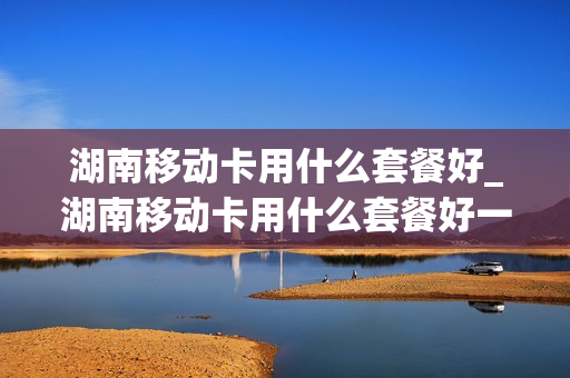 湖南移动卡用什么套餐好_湖南移动卡用什么套餐好一点
