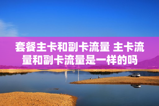 套餐主卡和副卡流量 主卡流量和副卡流量是一样的吗